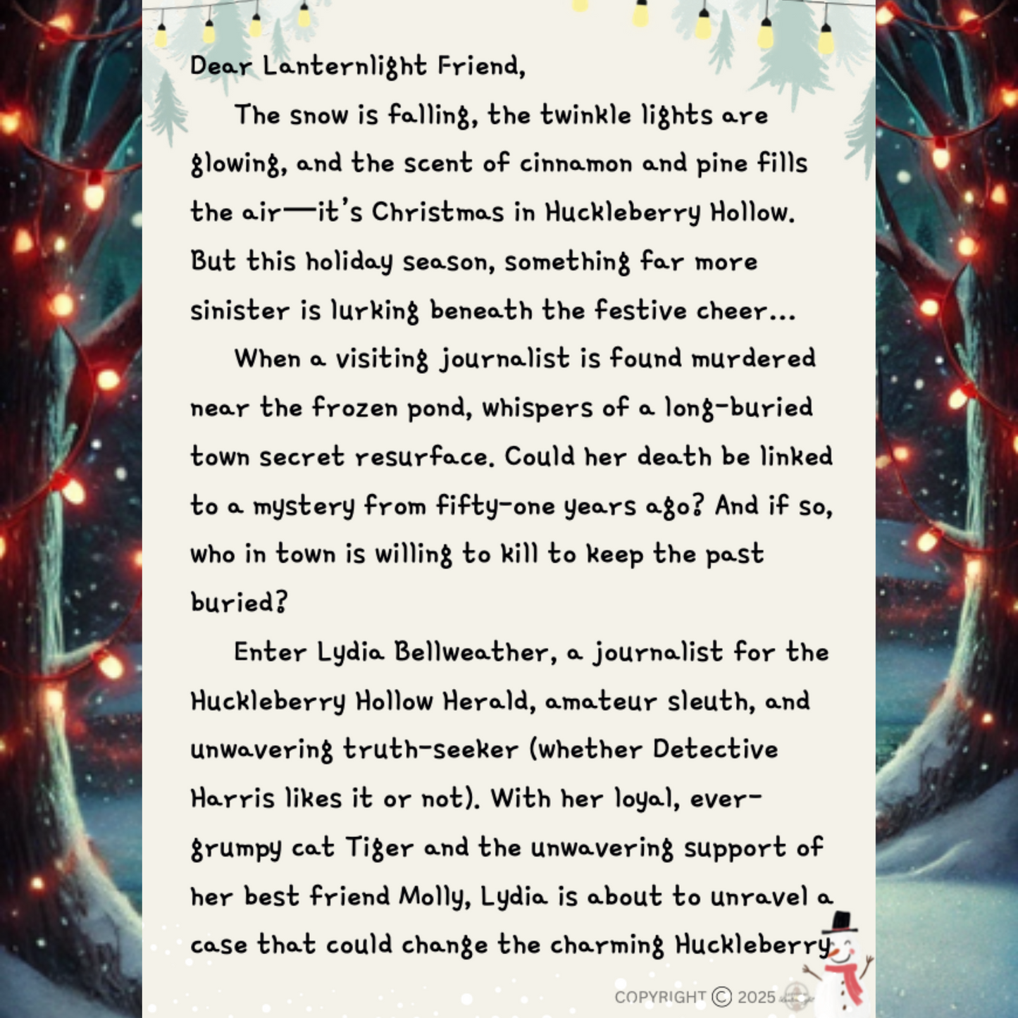 Dear Lanternlight Friend,
The snow is falling, the twinkle lights are glowing, and the scent of cinnamon and pine fills the air—it’s Christmas in Huckleberry Hollow.
But this holiday season, something far more sinister is lurking beneath the festive cheer…
When a visiting journalist is found murdered near the frozen pond, whispers of a long-buried town secret resurface. Could her death be linked to a mystery from fifty-one years ago? And if so, who in town is willing to kill to keep the past buried?