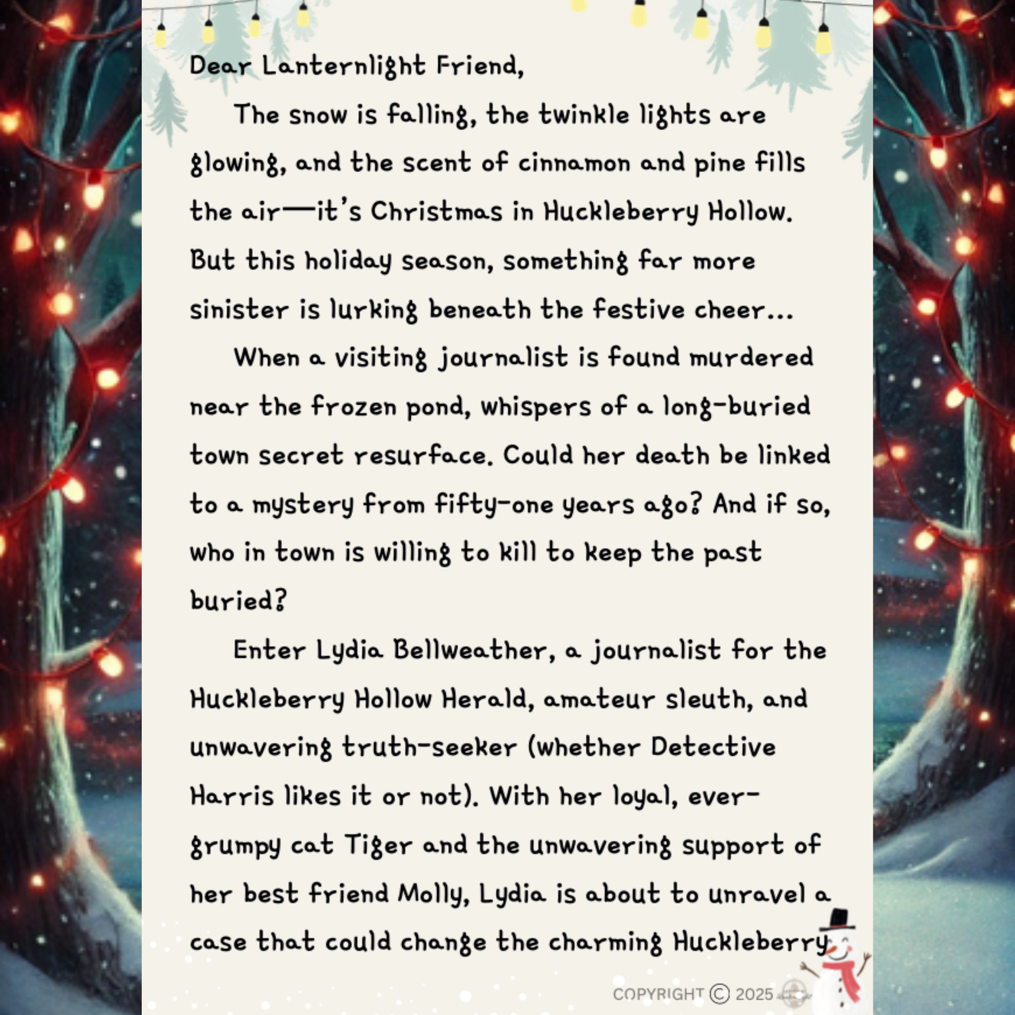 Dear Lanternlight Friend,
The snow is falling, the twinkle lights are glowing, and the scent of cinnamon and pine fills the air—it’s Christmas in Huckleberry Hollow.
But this holiday season, something far more sinister is lurking beneath the festive cheer…
When a visiting journalist is found murdered near the frozen pond, whispers of a long-buried town secret resurface. Could her death be linked to a mystery from fifty-one years ago? And if so, who in town is willing to kill to keep the past buried?