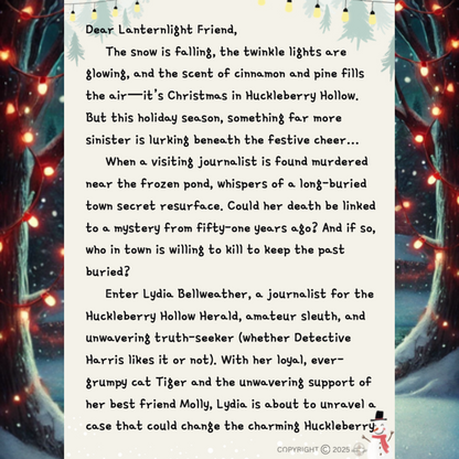 Dear Lanternlight Friend,
The snow is falling, the twinkle lights are glowing, and the scent of cinnamon and pine fills the air—it’s Christmas in Huckleberry Hollow.
But this holiday season, something far more sinister is lurking beneath the festive cheer…
When a visiting journalist is found murdered near the frozen pond, whispers of a long-buried town secret resurface. Could her death be linked to a mystery from fifty-one years ago? And if so, who in town is willing to kill to keep the past buried?