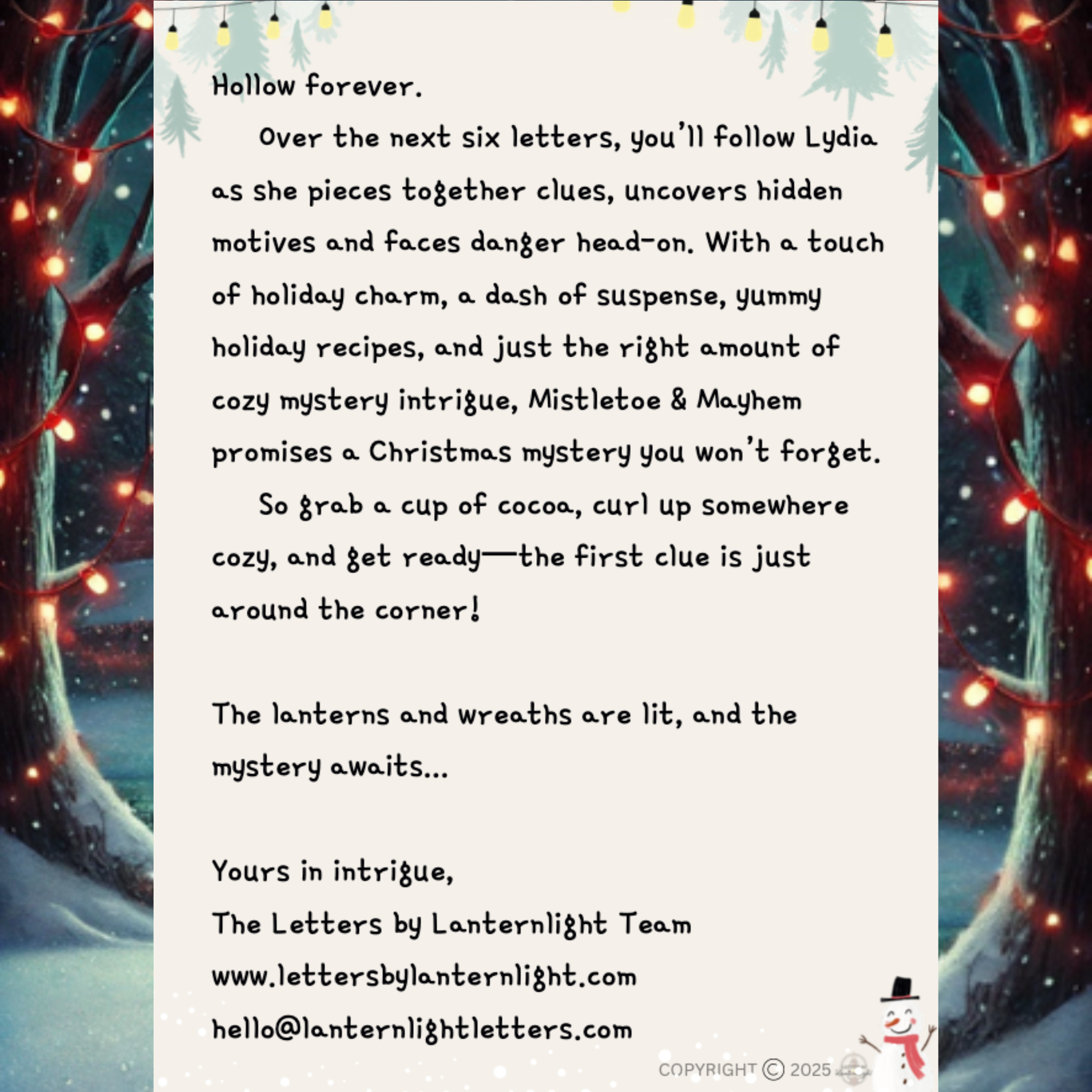 Hollow forever.
Over the next six letters, you’ll follow Lydia as she pieces together clues, uncovers hidden motives and faces danger head-on. With a touch of holiday charm, a dash of suspense, yummy holiday recipes, and just the right amount of cozy mystery intrigue, Mistletoe & Mayhem promises a Christmas mystery you won’t forget.
So grab a cup of cocoa, curl up somewhere cozy, and get ready—the first clue is just around the corner!
The lanterns and wreaths are lit, and the
mystery awaits...
